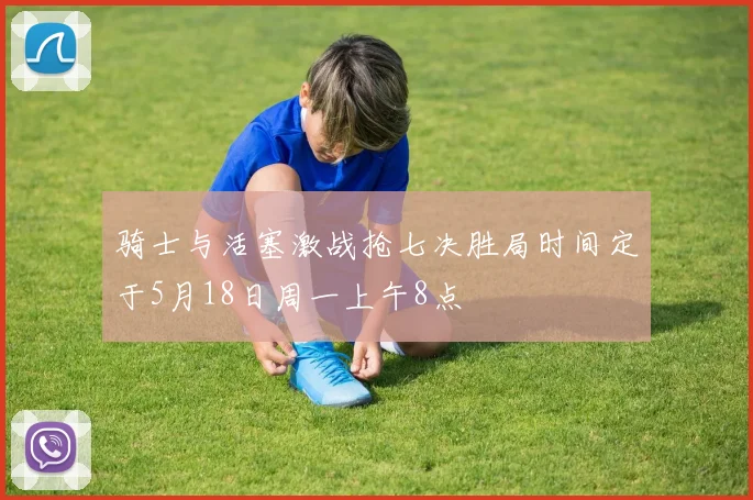 骑士与活塞激战抢七决胜局时间定于5月18日周一上午8点