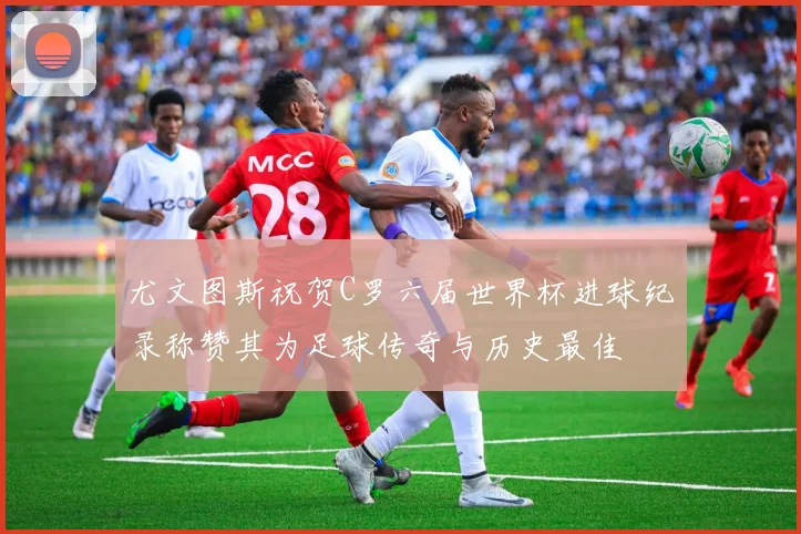 尤文图斯祝贺C罗六届世界杯进球纪录称赞其为足球传奇与历史最佳