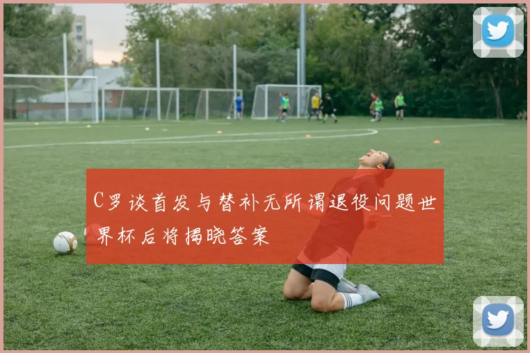 C罗谈首发与替补无所谓退役问题世界杯后将揭晓答案