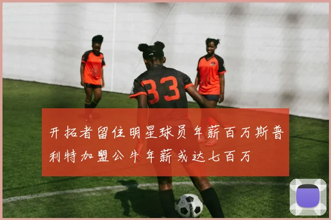 开拓者留住明星球员年薪百万斯普利特加盟公牛年薪或达七百万