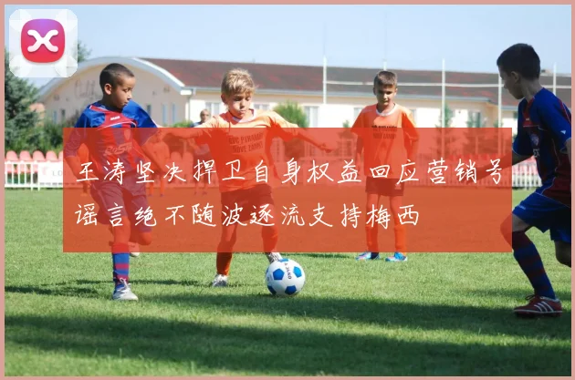 王涛坚决捍卫自身权益回应营销号谣言绝不随波逐流支持梅西