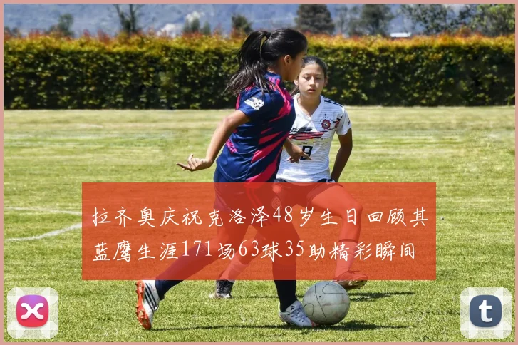 拉齐奥庆祝克洛泽48岁生日回顾其蓝鹰生涯171场63球35助精彩瞬间