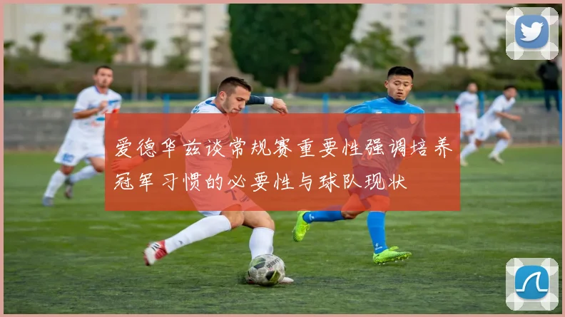 爱德华兹谈常规赛重要性强调培养冠军习惯的必要性与球队现状