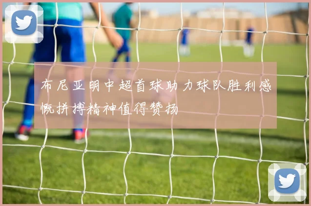布尼亚明中超首球助力球队胜利感慨拼搏精神值得赞扬