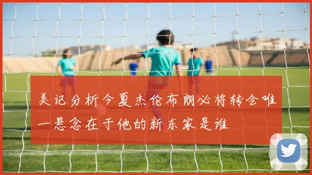 美记分析今夏杰伦布朗必将转会唯一悬念在于他的新东家是谁