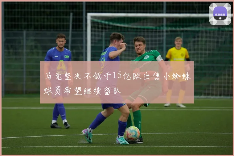 马竞坚决不低于15亿欧出售小蜘蛛球员希望继续留队