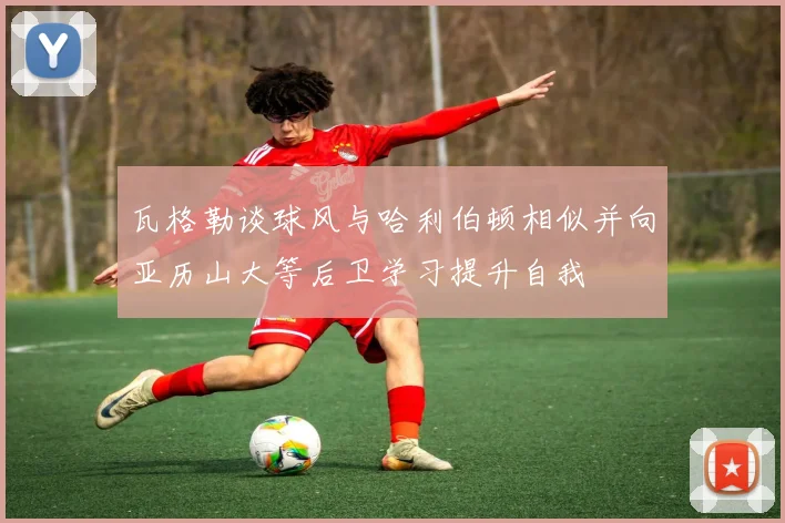 瓦格勒谈球风与哈利伯顿相似并向亚历山大等后卫学习提升自我