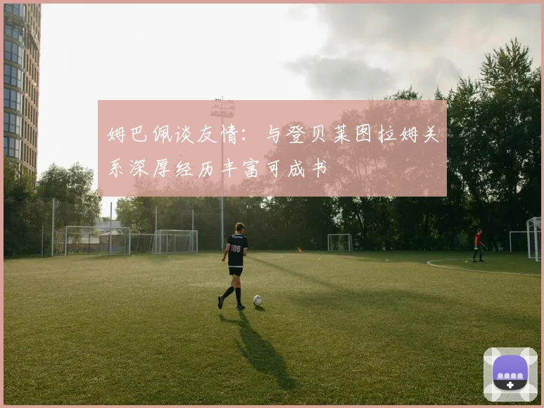 姆巴佩谈友情：与登贝莱图拉姆关系深厚经历丰富可成书