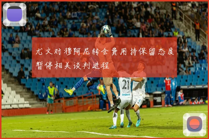 尤文对穆阿尼转会费用持保留态度暂停相关谈判进程